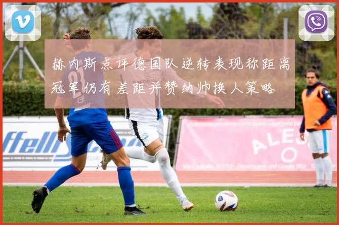 赫内斯点评德国队逆转表现称距离冠军仍有差距并赞纳帅换人策略