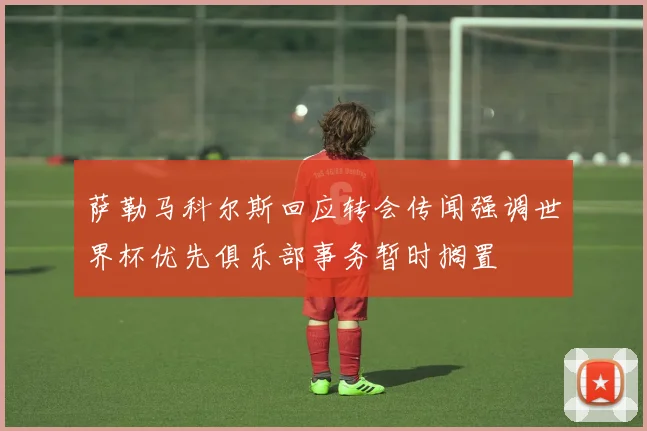 萨勒马科尔斯回应转会传闻强调世界杯优先俱乐部事务暂时搁置