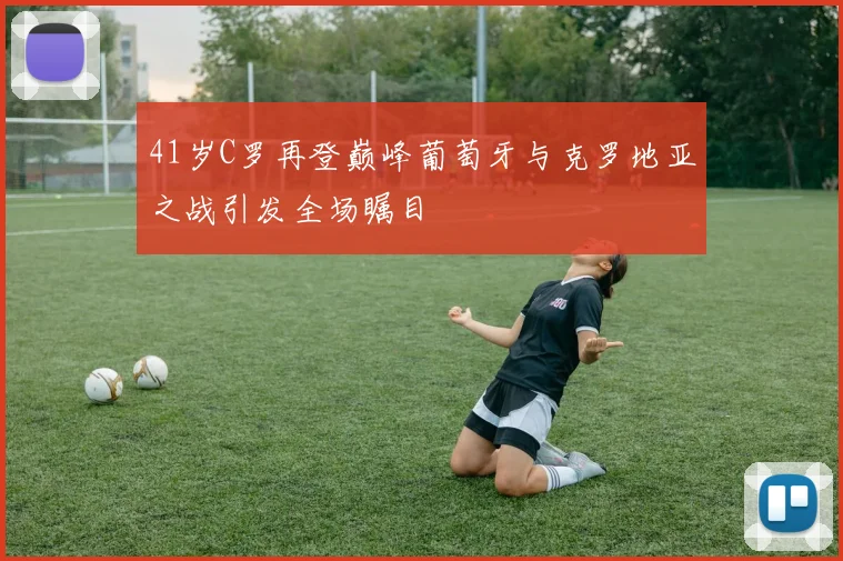 41岁C罗再登巅峰葡萄牙与克罗地亚之战引发全场瞩目
