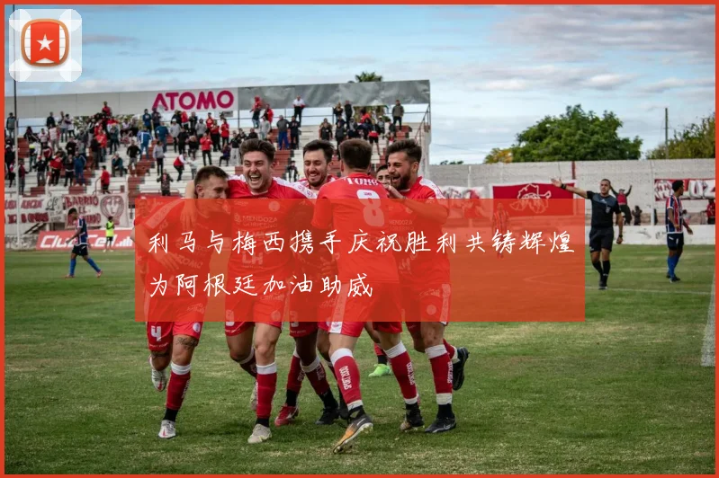利马与梅西携手庆祝胜利共铸辉煌为阿根廷加油助威