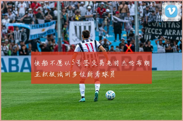 快船不愿以5号签交易老将杰伦布朗正积极试训多位新秀球员
