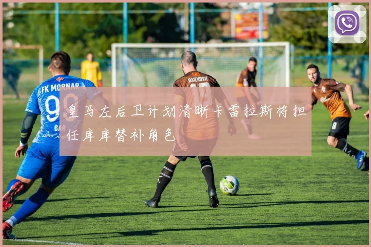 皇马左后卫计划清晰卡雷拉斯将担任库库替补角色