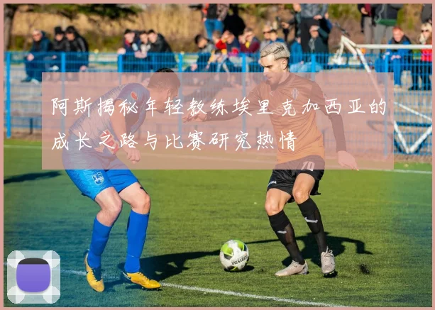 阿斯揭秘年轻教练埃里克加西亚的成长之路与比赛研究热情