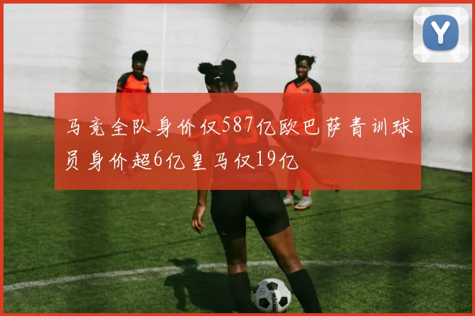 马竞全队身价仅587亿欧巴萨青训球员身价超6亿皇马仅19亿