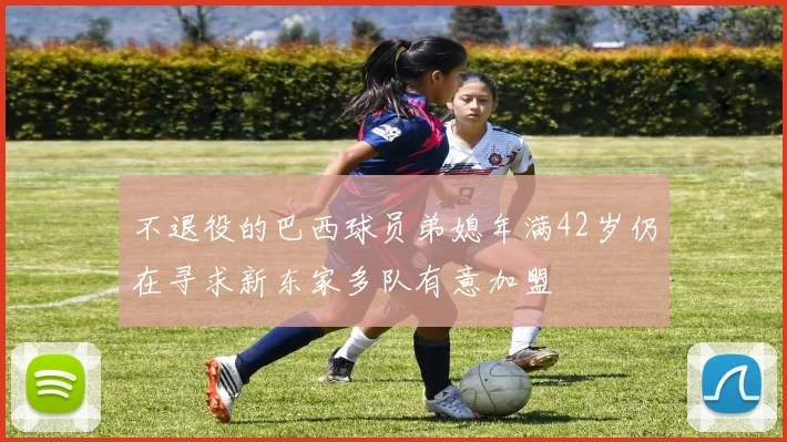 不退役的巴西球员弟媳年满42岁仍在寻求新东家多队有意加盟