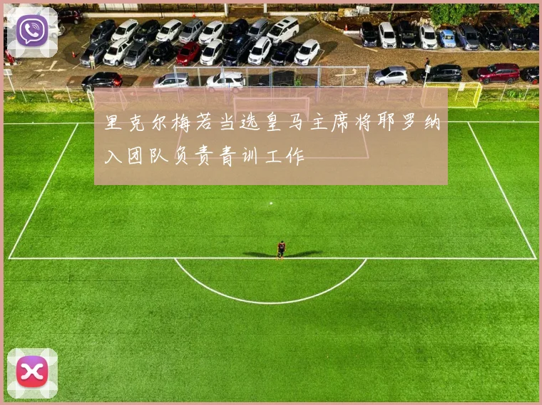 里克尔梅若当选皇马主席将耶罗纳入团队负责青训工作