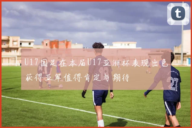 U17国足在本届U17亚洲杯表现出色获得亚军值得肯定与期待