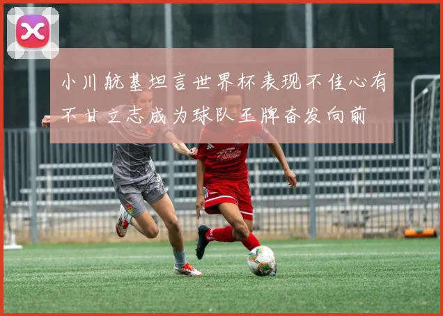 小川航基坦言世界杯表现不佳心有不甘立志成为球队王牌奋发向前