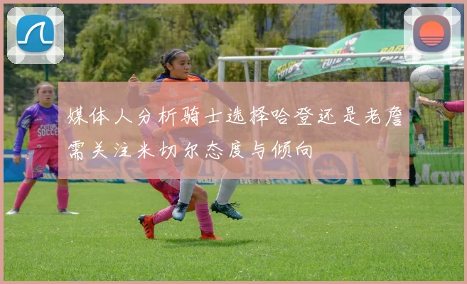 媒体人分析骑士选择哈登还是老詹需关注米切尔态度与倾向