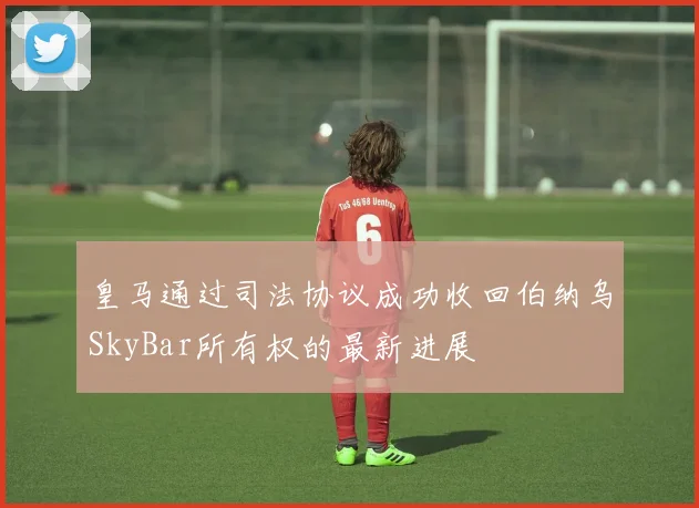 皇马通过司法协议成功收回伯纳乌SkyBar所有权的最新进展