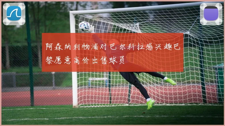 阿森纳利物浦对巴尔科拉感兴趣巴黎愿意高价出售球员