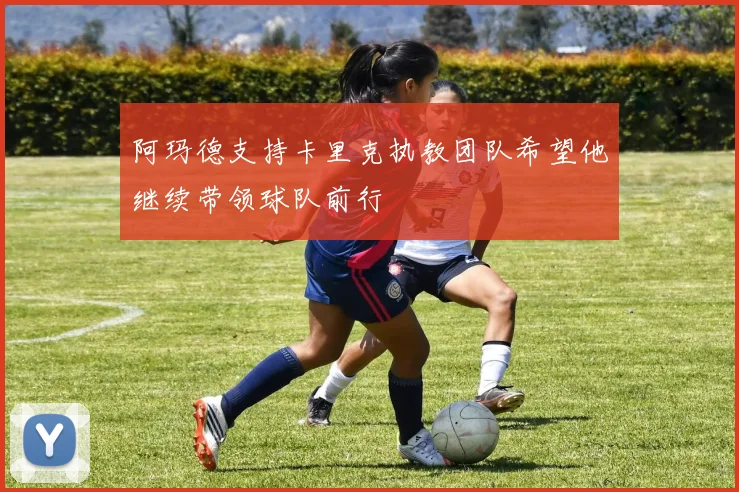 阿玛德支持卡里克执教团队希望他继续带领球队前行