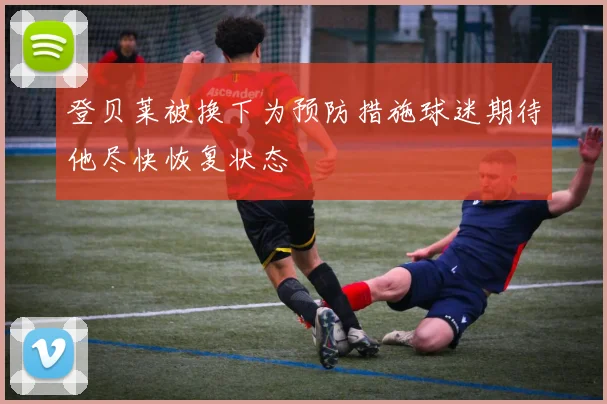 登贝莱被换下为预防措施球迷期待他尽快恢复状态