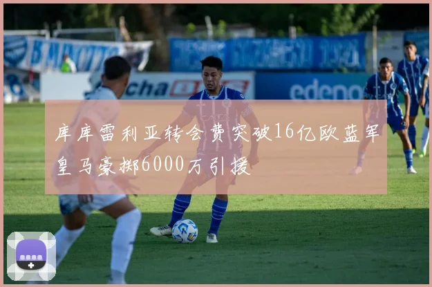 库库雷利亚转会费突破16亿欧蓝军皇马豪掷6000万引援