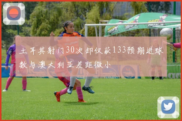 土耳其射门30次却仅获133预期进球数与澳大利亚差距微小
