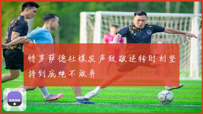 特罗萨德社媒发声致敬逆转时刻坚持到底绝不放弃