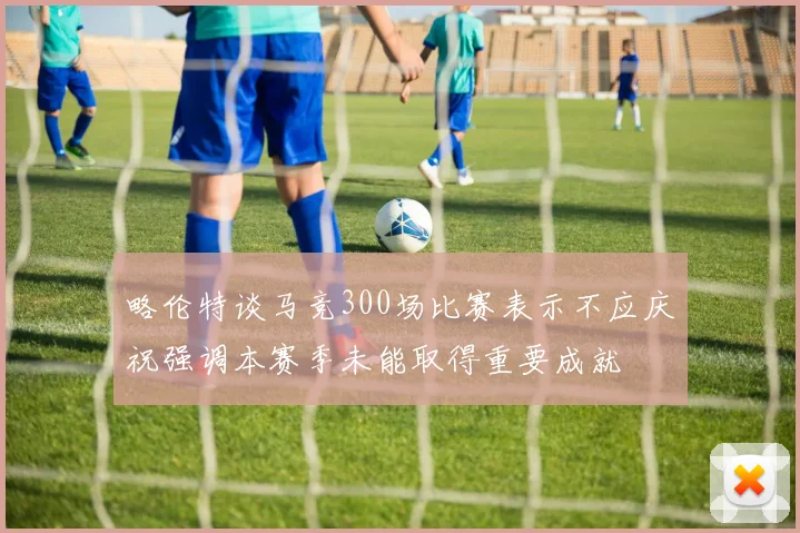 略伦特谈马竞300场比赛表示不应庆祝强调本赛季未能取得重要成就