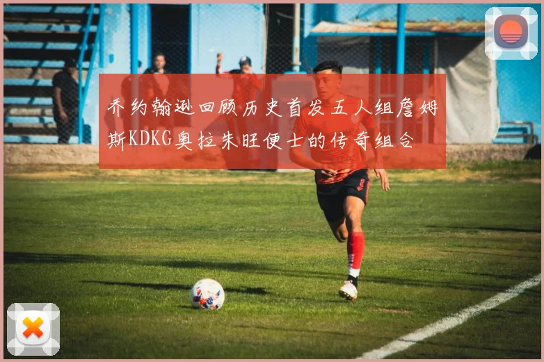 乔约翰逊回顾历史首发五人组詹姆斯KDKG奥拉朱旺便士的传奇组合