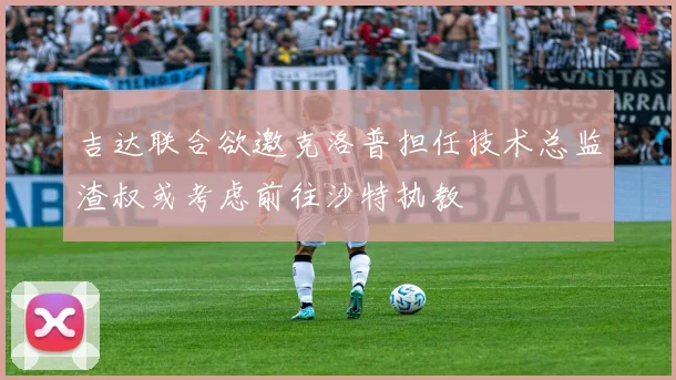 吉达联合欲邀克洛普担任技术总监渣叔或考虑前往沙特执教