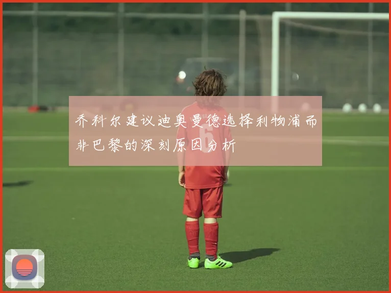 乔科尔建议迪奥曼德选择利物浦而非巴黎的深刻原因分析