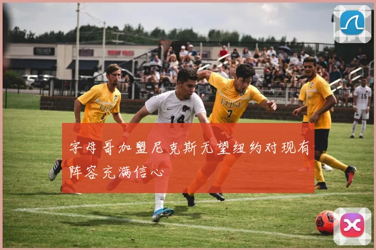 字母哥加盟尼克斯无望纽约对现有阵容充满信心