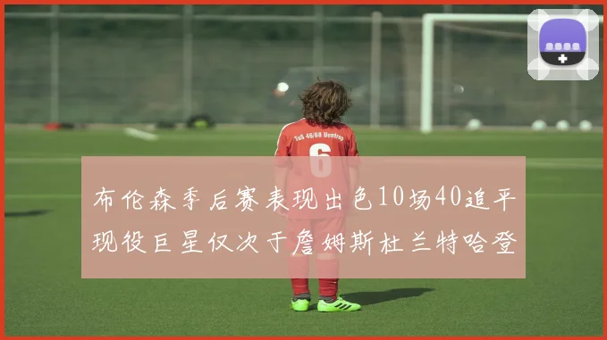 布伦森季后赛表现出色10场40追平现役巨星仅次于詹姆斯杜兰特哈登
