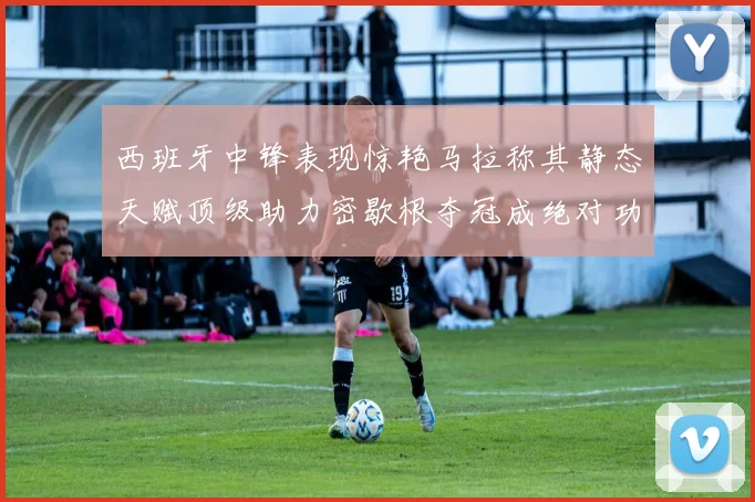 西班牙中锋表现惊艳马拉称其静态天赋顶级助力密歇根夺冠成绝对功臣