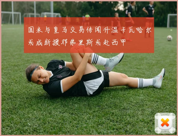 国米与皇马交易传闻升温卡瓦哈尔或成新援邓弗里斯或赴西甲