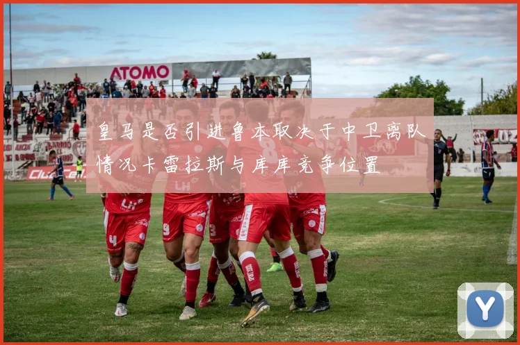 皇马是否引进鲁本取决于中卫离队情况卡雷拉斯与库库竞争位置