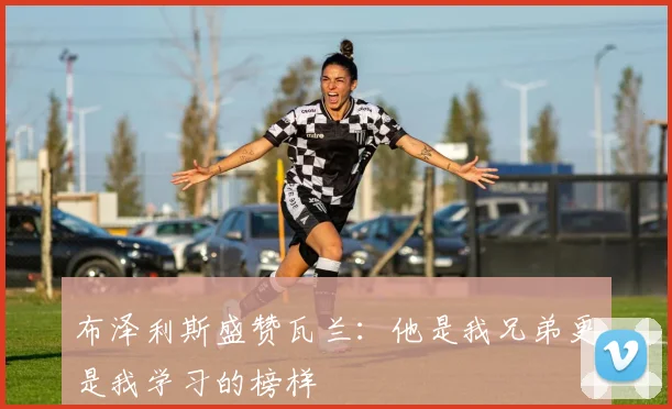 布泽利斯盛赞瓦兰：他是我兄弟更是我学习的榜样
