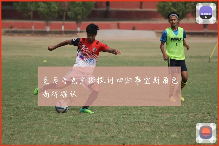 皇马与克罗斯探讨回归事宜新角色尚待确认