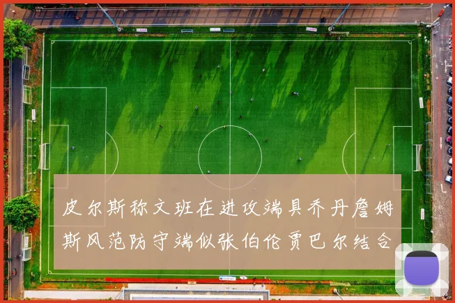 皮尔斯称文班在进攻端具乔丹詹姆斯风范防守端似张伯伦贾巴尔结合