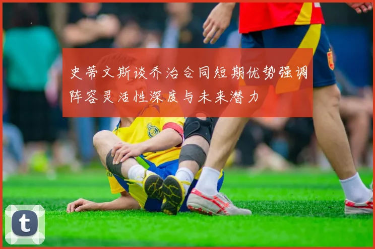史蒂文斯谈乔治合同短期优势强调阵容灵活性深度与未来潜力