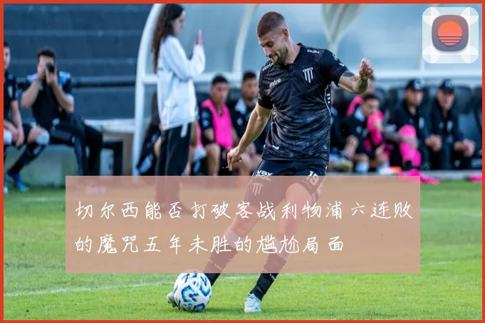切尔西能否打破客战利物浦六连败的魔咒五年未胜的尴尬局面