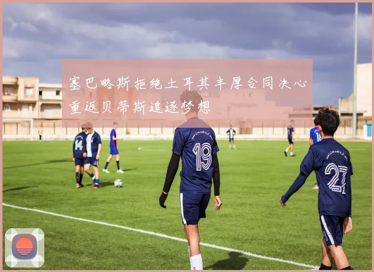 塞巴略斯拒绝土耳其丰厚合同决心重返贝蒂斯追逐梦想