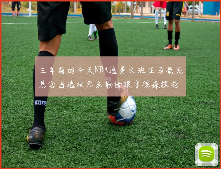 三年前的今天NBA选秀文班亚马毫无悬念当选状元米勒榜眼亨德森探花成就传奇时刻