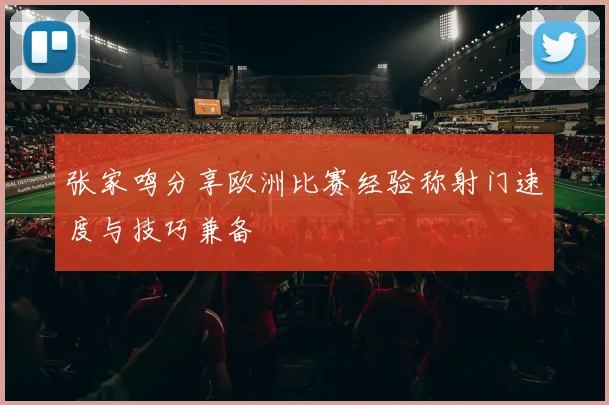 张家鸣分享欧洲比赛经验称射门速度与技巧兼备